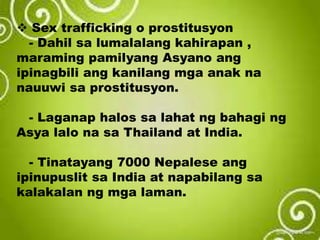 Sex trafficking o prostitusyon
- Dahil sa lumalalang kahirapan ,
maraming pamilyang Asyano ang
ipinagbili ang kanilang mga anak na
nauuwi sa prostitusyon.
- Laganap halos sa lahat ng bahagi ng
Asya lalo na sa Thailand at India.
- Tinatayang 7000 Nepalese ang
ipinupuslit sa India at napabilang sa
kalakalan ng mga laman.
 
