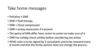 Take home messages
• Palliative ≠ DNR
• DNR ≠ fluid therapy
• DNR = Chest compression
• DNR ≠ airway maneuvers if transient
• The policy of DNR differ from center to center so make sure of it
• DNR has validity check validity before considering any action
• KFMC rules is to be signed by 3 consultants and to be renewed every
6 month and that the family opinion does not change the process.
 