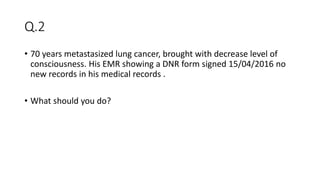 Q.2
• 70 years metastasized lung cancer, brought with decrease level of
consciousness. His EMR showing a DNR form signed 15/04/2016 no
new records in his medical records .
• What should you do?
 