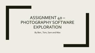 ASSIGNMENT 40 –
PHOTOGRAPHY SOFTWARE
EXPLORATION
By Ben ,Tom, Sam and Max
 