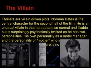 Thrillers are villain driven plots. Norman Bates is the
central character for the second half of the film. He is an
unusual villain in that he appears so normal and likable
but is surprisingly psychotically twisted as he has two
personalities. His own personality as a motel manager
and the personality of “mother” who is a reckless serial
killer. Unlike most thrillers there is no hero.“mother”
Norman
 