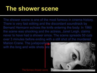 The shower scene is one of the most famous in cinema history.
There is very fast editing and the discordant soundtrack by
Bernard Hermann echoes the knife entering the body. In 1960
the scene was shocking and the actress, Janet Leigh, claims
never to have had a shower since. The scene spreads 50 cuts
over 3 minutes before ending with a still shot of the murdered
Marion Crane. The juxtaposition of the short and close along
with the long and wide shots are what set the pace.
The famous shower scene
 