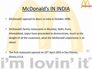 McDonald’s IN INDIA
• McDonald’s opened its doors in India in October 1996.
• McDonald’s family restaurants in Mumbai, Delhi, Pune,
Ahmedabad, Jaipur have proceeded to demonstrate, much to the
delight of all the customers, what the McDonald’s experience is all
about.
• The first restaurant opened on 15th April 1955 in Des Plaines,
illinois,U.S.A.
 