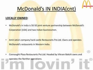 McDonald’s IN INDIA(cnt)
LOCALLY OWNED:
• McDonald’s in India is 50-50 joint venture partnership between McDonald’s
Corporation [USA] and two Indian businessmen.
• Amit Jatia’s company hard castle Restaurants Pvt.Ltd. Owns and operates
McDonald’s restaurants in Western India.
• Connaught Plaza Restaurants Pvt.Ltd. Headed by Vikram Bakshi owns and
operates the Norther operations.
 