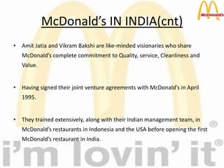 McDonald’s IN INDIA(cnt)
• Amit Jatia and Vikram Bakshi are like-minded visionaries who share
McDonald’s complete commitment to Quality, service, Cleanliness and
Value.
• Having signed their joint venture agreements with McDonald’s in April
1995.
• They trained extensively, along with their Indian management team, in
McDonald’s restaurants in Indonesia and the USA before opening the first
McDonald’s restaurant in India.
 