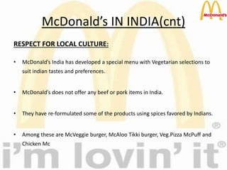 McDonald’s IN INDIA(cnt)
RESPECT FOR LOCAL CULTURE:
• McDonald’s India has developed a special menu with Vegetarian selections to
suit indian tastes and preferences.
• McDonald’s does not offer any beef or pork items in India.
• They have re-formulated some of the products using spices favored by Indians.
• Among these are McVeggie burger, McAloo Tikki burger, Veg.Pizza McPuff and
Chicken Mc
 