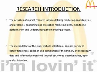 RESEARCH INTRODUCTION
• The activities of market research include defining marketing opportunities
and problems, generating and evaluating marketing ideas, monitoring
performance, and understanding the marketing process.
• The methodology of the study include selection of sample, survey of
library references, collation and compilation of the primary and secondary
data and information obtained through structured questionnaires, open
ended interview.
 