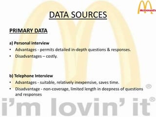 DATA SOURCES
PRIMARY DATA
a) Personal interview
• Advantages - permits detailed in-depth questions & responses.
• Disadvantages – costly.
b) Telephone Interview
• Advantages - suitable, relatively inexpensive, saves time.
• Disadvantage - non-coverage, limited length in deepness of questions
and responses
 