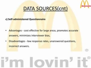 DATA SOURCES(cnt)
c) Self-administered Questionnaire
• Advantages - cost effective for large areas, promotes accurate
answers, minimizes interviewer bias,
• Disadvantages - low response rates, unanswered questions,
incorrect answers.
 