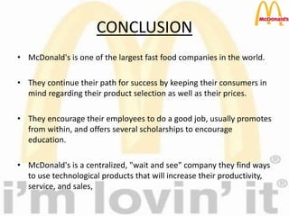 CONCLUSION
• McDonald's is one of the largest fast food companies in the world.
• They continue their path for success by keeping their consumers in
mind regarding their product selection as well as their prices.
• They encourage their employees to do a good job, usually promotes
from within, and offers several scholarships to encourage
education.
• McDonald's is a centralized, "wait and see" company they find ways
to use technological products that will increase their productivity,
service, and sales,
 