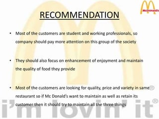 RECOMMENDATION
• Most of the customers are student and working professionals, so
company should pay more attention on this group of the society
• They should also focus on enhancement of enjoyment and maintain
the quality of food they provide
• Most of the customers are looking for quality, price and variety in same
restaurant so if Mc Donald’s want to maintain as well as retain its
customer then it should try to maintain all the three things
 