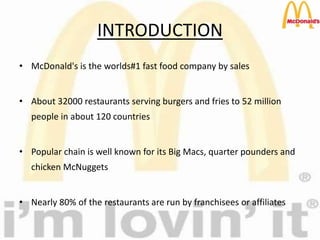 INTRODUCTION
• McDonald's is the worlds#1 fast food company by sales
• About 32000 restaurants serving burgers and fries to 52 million
people in about 120 countries
• Popular chain is well known for its Big Macs, quarter pounders and
chicken McNuggets
• Nearly 80% of the restaurants are run by franchisees or affiliates
 