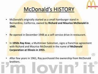 McDonald’s HISTORY
• McDonald’s originally started as a small hamburger stand in
Bernardino, California, owned by Richard and Maurice McDonald in
1945.
• Re-opened in December 1948 as a self-service drive-in restaurant.
• In 1950s Ray Kroc, a Multimixer Salesman, signs a franchise agreement
with Richard and Maurice McDonald in the name of McDonald
Corporation at Illinois in 1955.
• After few years in 1961, Ray purchased the ownership from McDonald
brothers.
 