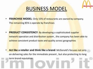 BUSINESS MODEL
• FRANCHISE MODEL: Only 15% of restaurants are owned by company.
The remaining 85% is operate by franchises
• PRODUCT CONSISTENCY: By developing a sophisticated supplier
network operation and distribution system , the company has been able to
achieve consistent product taste and quality across geographies
• Act like a retailer and think like a brand: McDonald’s focuses not only
on delivering sales for the immediate present , but also protecting its long
term brand reputation
 