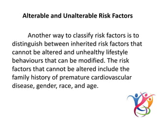 Alterable and Unalterable Risk Factors
Another way to classify risk factors is to
distinguish between inherited risk factors that
cannot be altered and unhealthy lifestyle
behaviours that can be modified. The risk
factors that cannot be altered include the
family history of premature cardiovascular
disease, gender, race, and age.
 