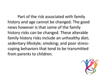 Part of the risk associated with family
history and age cannot be changed. The good
news however is that some of the family
history risks can be changed. These alterable
family history risks include an unhealthy diet;
sedentary lifestyle; smoking; and poor stress-
coping behaviors that tend to be transmitted
from parents to children.
 
