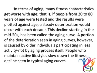 In terms of aging, many fitness characteristics
get worse with age; that is, if people from 20 to 80
years of age were tested and the results were
plotted against age, a steady deterioration would
occur with each decade. This decline starting in the
mid-20s, has been called the aging curve. A portion
of the deterioration seen in aging curves, however,
is caused by older individuals participating in less
activity-not by aging process itself. People who
maintain active lifestyles slow down the fitness
decline seen in typical aging curves.
 