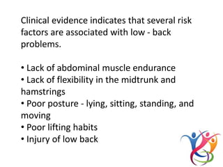 Clinical evidence indicates that several risk
factors are associated with low - back
problems.
• Lack of abdominal muscle endurance
• Lack of flexibility in the midtrunk and
hamstrings
• Poor posture - lying, sitting, standing, and
moving
• Poor lifting habits
• Injury of low back
 