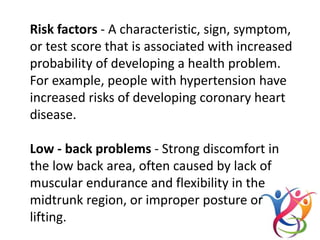 Risk factors - A characteristic, sign, symptom,
or test score that is associated with increased
probability of developing a health problem.
For example, people with hypertension have
increased risks of developing coronary heart
disease.
Low - back problems - Strong discomfort in
the low back area, often caused by lack of
muscular endurance and flexibility in the
midtrunk region, or improper posture or
lifting.
 