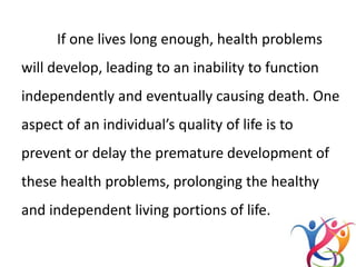 If one lives long enough, health problems
will develop, leading to an inability to function
independently and eventually causing death. One
aspect of an individual’s quality of life is to
prevent or delay the premature development of
these health problems, prolonging the healthy
and independent living portions of life.
 