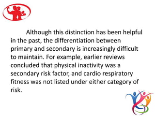 Although this distinction has been helpful
in the past, the differentiation between
primary and secondary is increasingly difficult
to maintain. For example, earlier reviews
concluded that physical inactivity was a
secondary risk factor, and cardio respiratory
fitness was not listed under either category of
risk.
 
