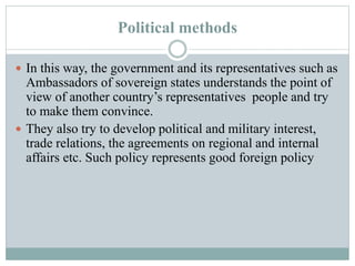 Political methods
 In this way, the government and its representatives such as
Ambassadors of sovereign states understands the point of
view of another country’s representatives people and try
to make them convince.
 They also try to develop political and military interest,
trade relations, the agreements on regional and internal
affairs etc. Such policy represents good foreign policy
 