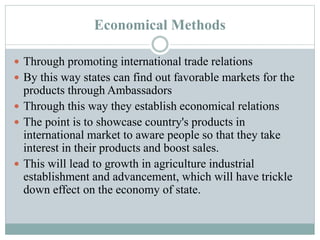 Economical Methods
 Through promoting international trade relations
 By this way states can find out favorable markets for the
products through Ambassadors
 Through this way they establish economical relations
 The point is to showcase country's products in
international market to aware people so that they take
interest in their products and boost sales.
 This will lead to growth in agriculture industrial
establishment and advancement, which will have trickle
down effect on the economy of state.
 