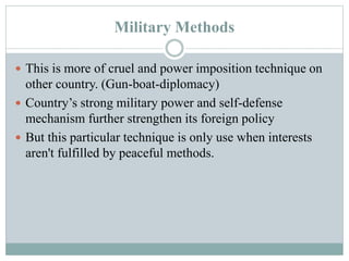 Military Methods
 This is more of cruel and power imposition technique on
other country. (Gun-boat-diplomacy)
 Country’s strong military power and self-defense
mechanism further strengthen its foreign policy
 But this particular technique is only use when interests
aren't fulfilled by peaceful methods.
 