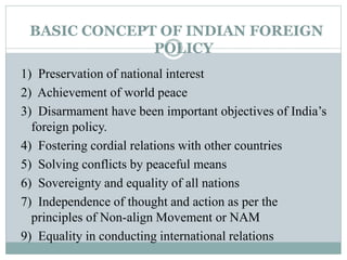 BASIC CONCEPT OF INDIAN FOREIGN
POLICY
1) Preservation of national interest
2) Achievement of world peace
3) Disarmament have been important objectives of India’s
foreign policy.
4) Fostering cordial relations with other countries
5) Solving conflicts by peaceful means
6) Sovereignty and equality of all nations
7) Independence of thought and action as per the
principles of Non-align Movement or NAM
9) Equality in conducting international relations
 