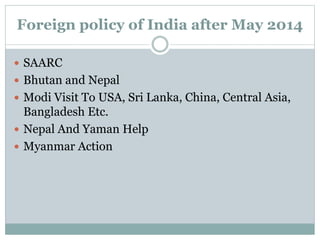 Foreign policy of India after May 2014
 SAARC
 Bhutan and Nepal
 Modi Visit To USA, Sri Lanka, China, Central Asia,
Bangladesh Etc.
 Nepal And Yaman Help
 Myanmar Action
 