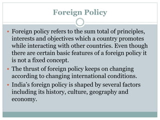 Foreign Policy
 Foreign policy refers to the sum total of principles,
interests and objectives which a country promotes
while interacting with other countries. Even though
there are certain basic features of a foreign policy it
is not a fixed concept.
 The thrust of foreign policy keeps on changing
according to changing international conditions.
 India’s foreign policy is shaped by several factors
including its history, culture, geography and
economy.
 