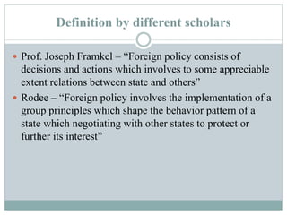 Definition by different scholars
 Prof. Joseph Framkel – “Foreign policy consists of
decisions and actions which involves to some appreciable
extent relations between state and others”
 Rodee – “Foreign policy involves the implementation of a
group principles which shape the behavior pattern of a
state which negotiating with other states to protect or
further its interest”
 