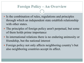 Foreign Policy – An Overview
 Is the combination of rules, regulations and principles
through which an independent state establish relationship
with other states.
 The principles of foreign policy aren't perpetual, but some
of them holds prime importance
 In international relations there is no enduring animosity or
friendship, but the national interest
 Foreign policy not only affects neighboring country’s but
also neighboring countries accept its affect.
 