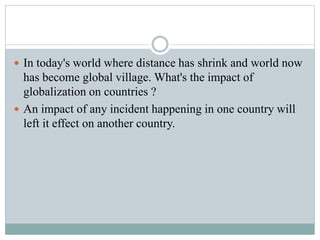 In today's world where distance has shrink and world now
has become global village. What's the impact of
globalization on countries ?
 An impact of any incident happening in one country will
left it effect on another country.
 