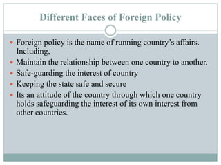 Different Faces of Foreign Policy
 Foreign policy is the name of running country’s affairs.
Including,
 Maintain the relationship between one country to another.
 Safe-guarding the interest of country
 Keeping the state safe and secure
 Its an attitude of the country through which one country
holds safeguarding the interest of its own interest from
other countries.
 