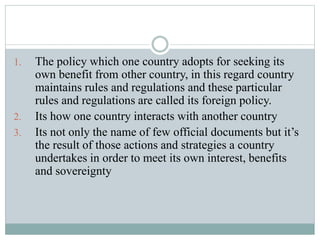 1. The policy which one country adopts for seeking its
own benefit from other country, in this regard country
maintains rules and regulations and these particular
rules and regulations are called its foreign policy.
2. Its how one country interacts with another country
3. Its not only the name of few official documents but it’s
the result of those actions and strategies a country
undertakes in order to meet its own interest, benefits
and sovereignty
 