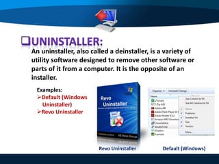 An uninstaller, also called a deinstaller, is a variety of
utility software designed to remove other software or
parts of it from a computer. It is the opposite of an
installer.
Examples:
Default (Windows
Uninstaller)
Revo Uninstaller
Revo Uninstaller Default (Windows)
 