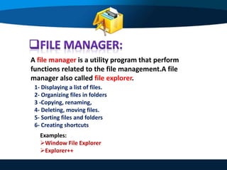 A file manager is a utility program that perform
functions related to the file management.A file
manager also called file explorer.
1- Displaying a list of files.
2- Organizing files in folders
3 -Copying, renaming,
4- Deleting, moving files.
5- Sorting files and folders
6- Creating shortcuts
Examples:
Window File Explorer
Explorer++
 