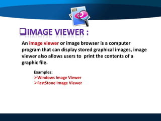An image viewer or image browser is a computer
program that can display stored graphical images, image
viewer also allows users to print the contents of a
graphic file.
Examples:
Windows Image Viewer
FastStone Image Viewer
 