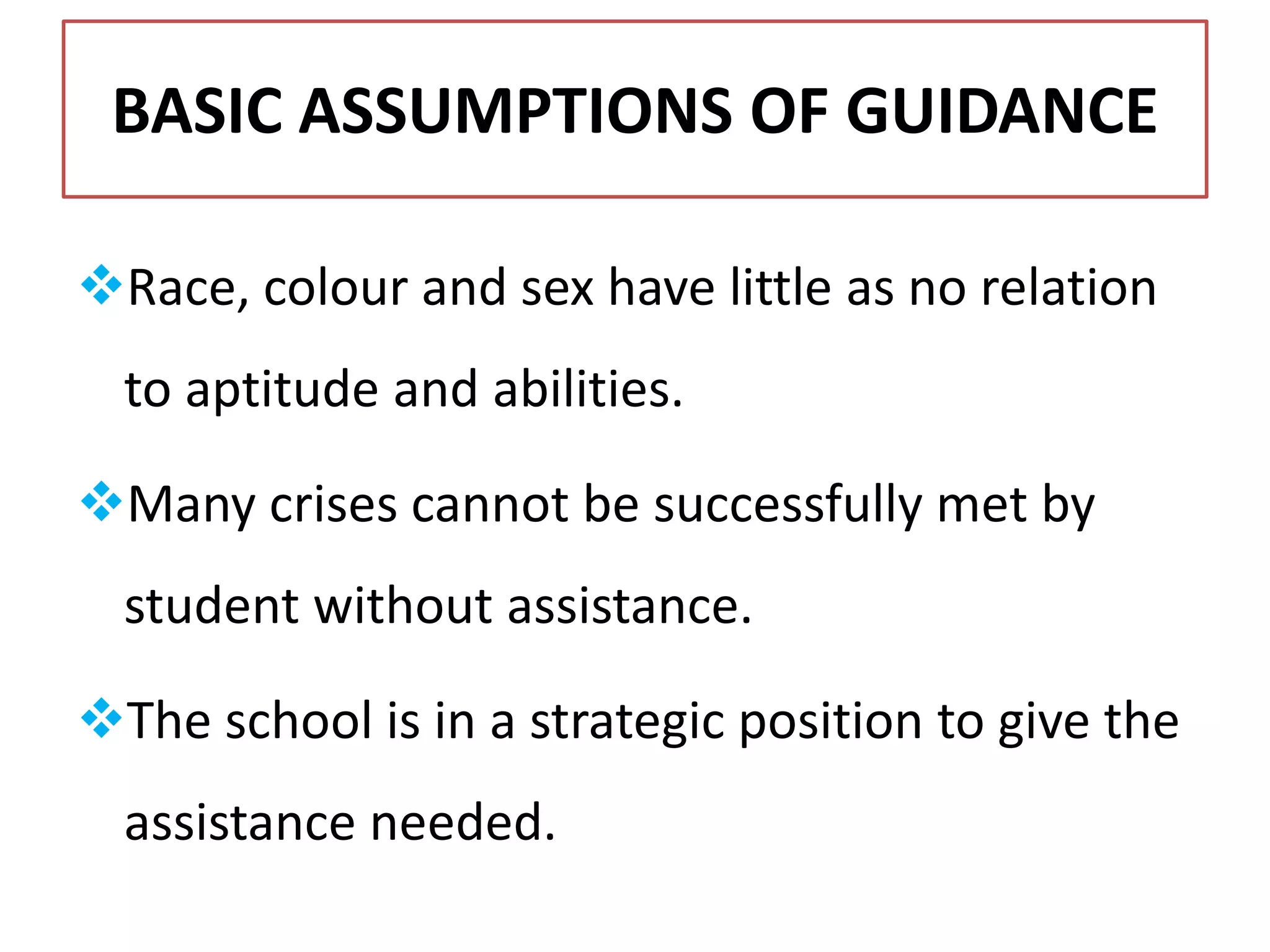BASIC ASSUMPTIONS OF GUIDANCE
Race, colour and sex have little as no relation
to aptitude and abilities.
Many crises cannot be successfully met by
student without assistance.
The school is in a strategic position to give the
assistance needed.
 