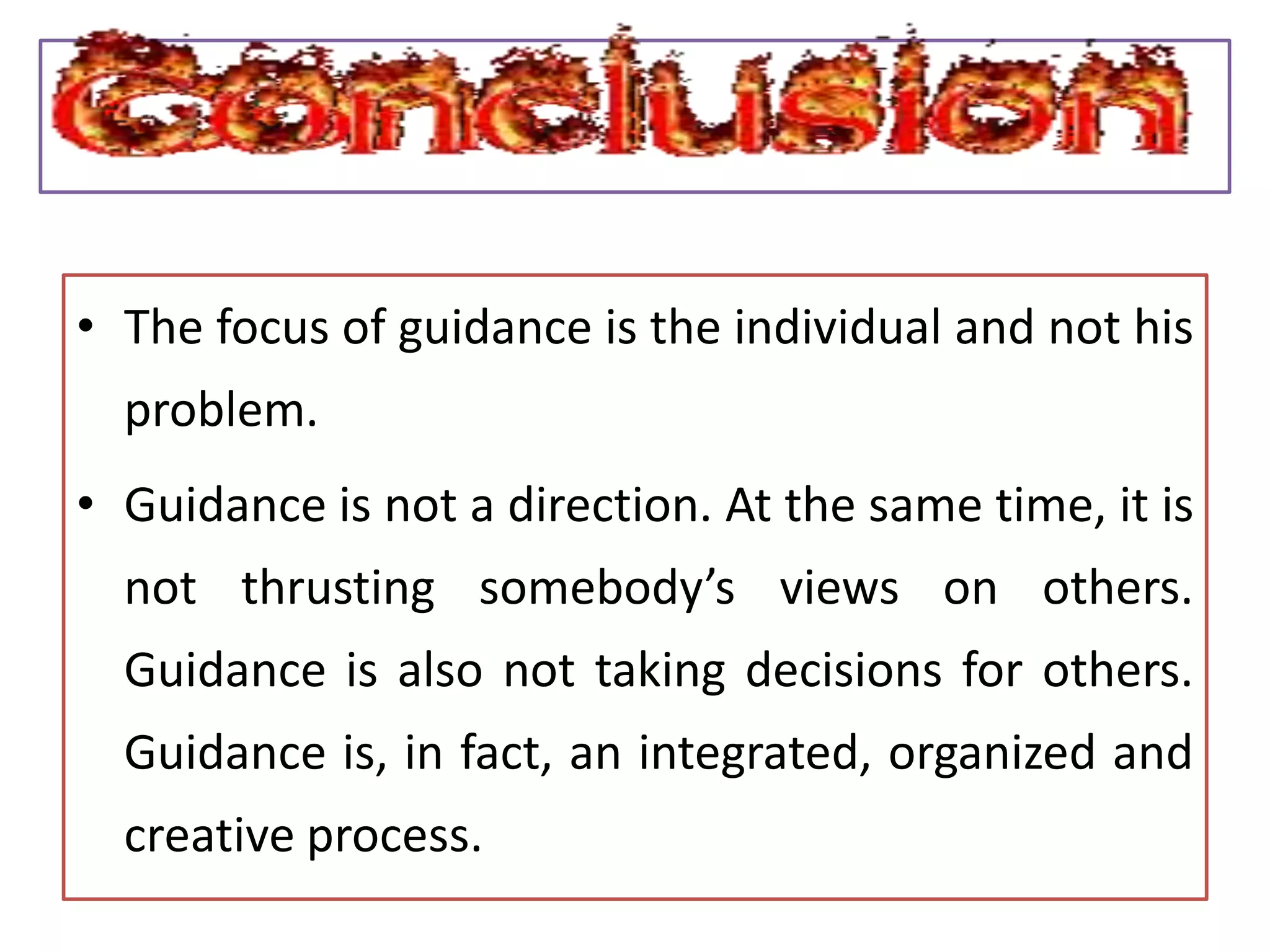 • The focus of guidance is the individual and not his
problem.
• Guidance is not a direction. At the same time, it is
not thrusting somebody’s views on others.
Guidance is also not taking decisions for others.
Guidance is, in fact, an integrated, organized and
creative process.
 