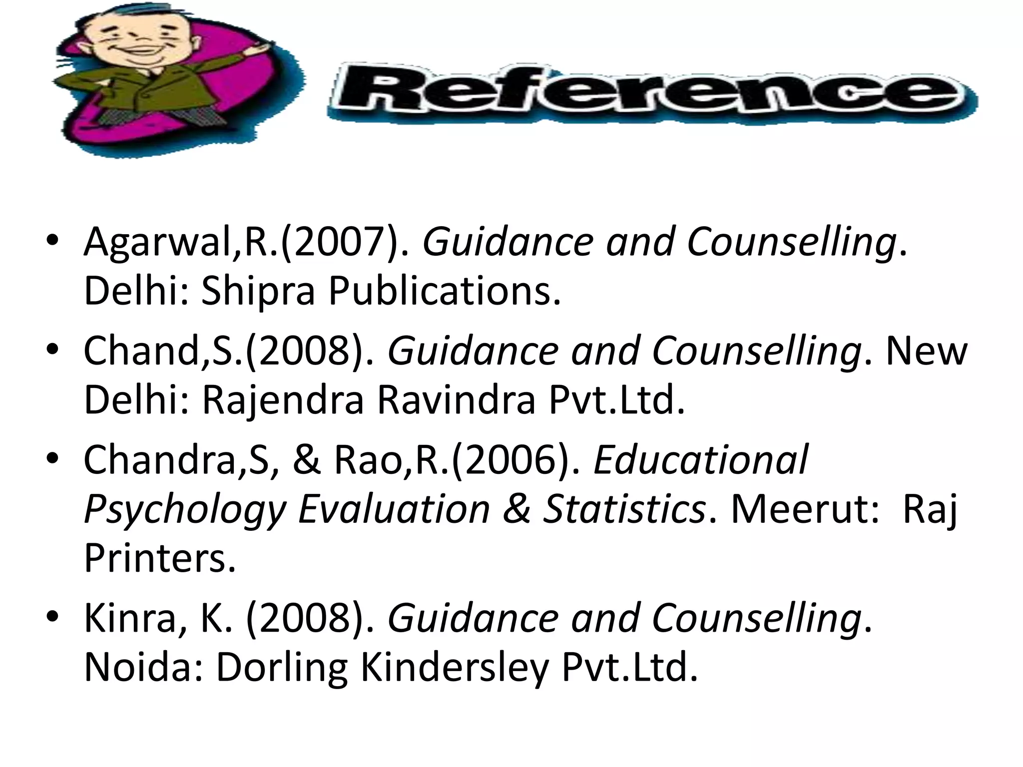 • Agarwal,R.(2007). Guidance and Counselling.
Delhi: Shipra Publications.
• Chand,S.(2008). Guidance and Counselling. New
Delhi: Rajendra Ravindra Pvt.Ltd.
• Chandra,S, & Rao,R.(2006). Educational
Psychology Evaluation & Statistics. Meerut: Raj
Printers.
• Kinra, K. (2008). Guidance and Counselling.
Noida: Dorling Kindersley Pvt.Ltd.
 