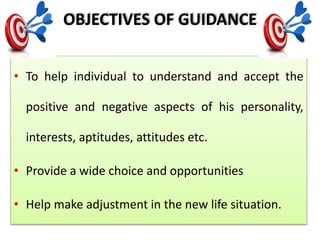 OBJECTIVES OF GUIDANCE
• To help individual to understand and accept the
positive and negative aspects of his personality,
interests, aptitudes, attitudes etc.
• Provide a wide choice and opportunities
• Help make adjustment in the new life situation.
 