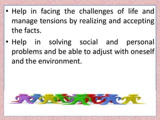 • Help in facing the challenges of life and
manage tensions by realizing and accepting
the facts.
• Help in solving social and personal
problems and be able to adjust with oneself
and the environment.
 