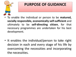 PURPOSE OF GUIDANCE
• To enable the individual or person to be matured,
socially responsible, economically self-sufficient and
ultimately to be self-directing citizen, for that
necessary programmes are undertaken for his best
development.
• It enables the individual/person to take right
decision in each and every stage of his life by
overcoming the necessities and incorporating
the necessities.
 