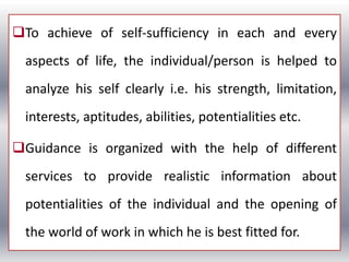 To achieve of self-sufficiency in each and every
aspects of life, the individual/person is helped to
analyze his self clearly i.e. his strength, limitation,
interests, aptitudes, abilities, potentialities etc.
Guidance is organized with the help of different
services to provide realistic information about
potentialities of the individual and the opening of
the world of work in which he is best fitted for.
 