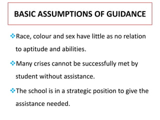 BASIC ASSUMPTIONS OF GUIDANCE
Race, colour and sex have little as no relation
to aptitude and abilities.
Many crises cannot be successfully met by
student without assistance.
The school is in a strategic position to give the
assistance needed.
 