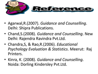 • Agarwal,R.(2007). Guidance and Counselling.
Delhi: Shipra Publications.
• Chand,S.(2008). Guidance and Counselling. New
Delhi: Rajendra Ravindra Pvt.Ltd.
• Chandra,S, & Rao,R.(2006). Educational
Psychology Evaluation & Statistics. Meerut: Raj
Printers.
• Kinra, K. (2008). Guidance and Counselling.
Noida: Dorling Kindersley Pvt.Ltd.
 