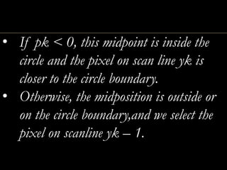 • If pk < 0, this midpoint is inside the
circle and the pixel on scan line yk is
closer to the circle boundary.
• Otherwise, the midposition is outside or
on the circle boundary,and we select the
pixel on scanline yk – 1.
