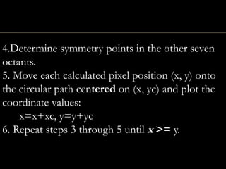 4.Determine symmetry points in the other seven
octants.
5. Move each calculated pixel position (x, y) onto
the circular path centered on (x, yc) and plot the
coordinate values:
x=x+xc, y=y+yc
6. Repeat steps 3 through 5 until x >= y.